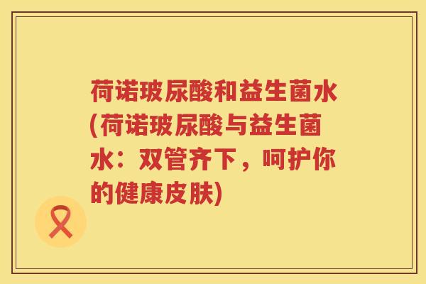 荷诺玻尿酸和益生菌水(荷诺玻尿酸与益生菌水：双管齐下，呵护你的健康皮肤)
