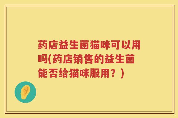 药店益生菌猫咪可以用吗(药店销售的益生菌能否给猫咪服用？)