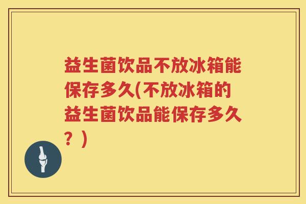 益生菌饮品不放冰箱能保存多久(不放冰箱的益生菌饮品能保存多久？)