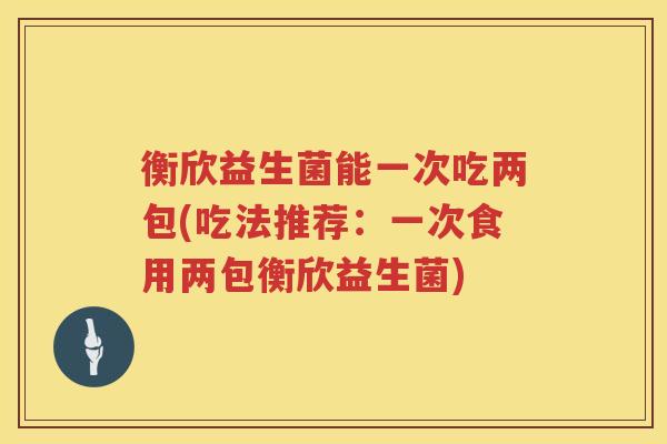 衡欣益生菌能一次吃两包(吃法推荐：一次食用两包衡欣益生菌)