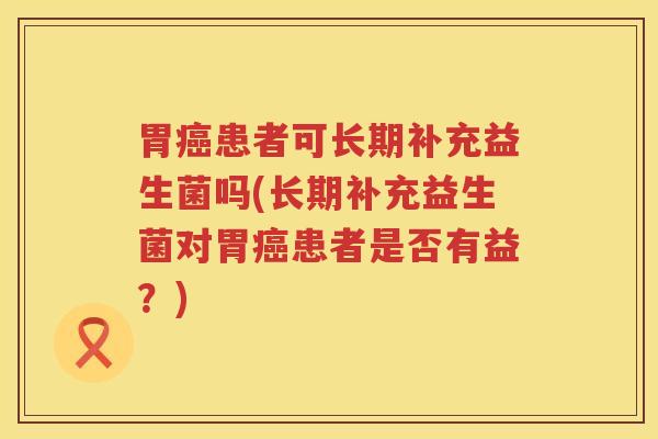 胃癌患者可长期补充益生菌吗(长期补充益生菌对胃癌患者是否有益？)