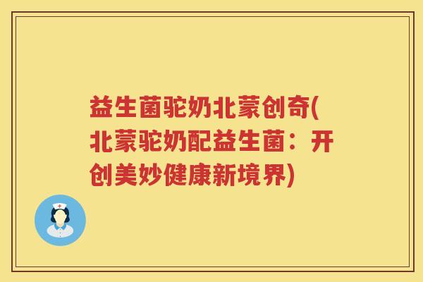 益生菌驼奶北蒙创奇(北蒙驼奶配益生菌：开创美妙健康新境界)
