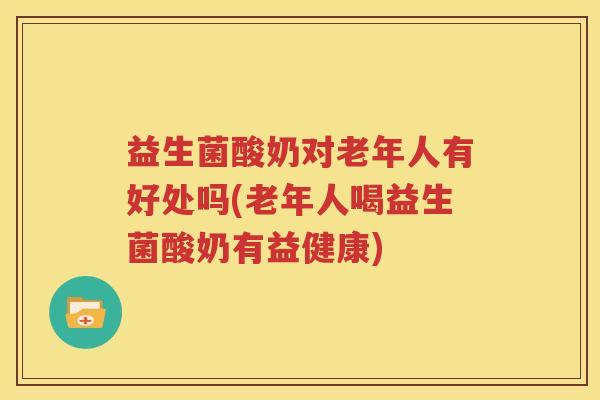 益生菌酸奶对老年人有好处吗(老年人喝益生菌酸奶有益健康)