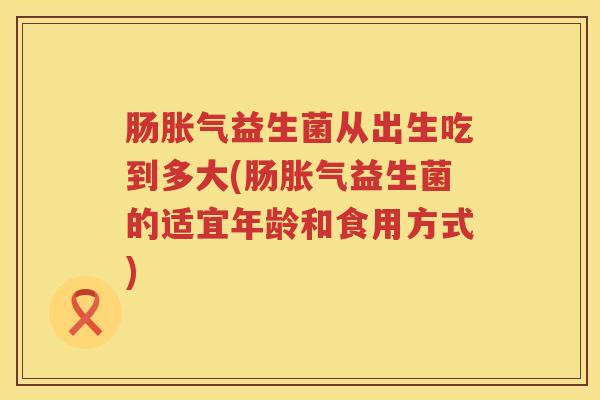 肠胀气益生菌从出生吃到多大(肠胀气益生菌的适宜年龄和食用方式)