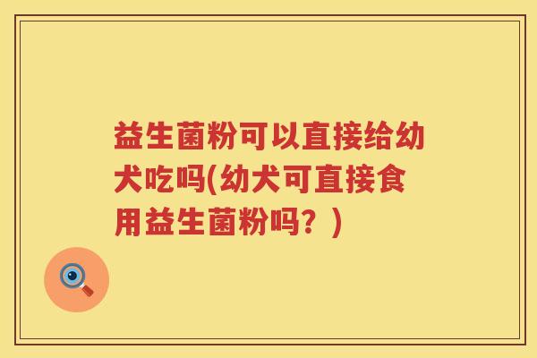 益生菌粉可以直接给幼犬吃吗(幼犬可直接食用益生菌粉吗？)