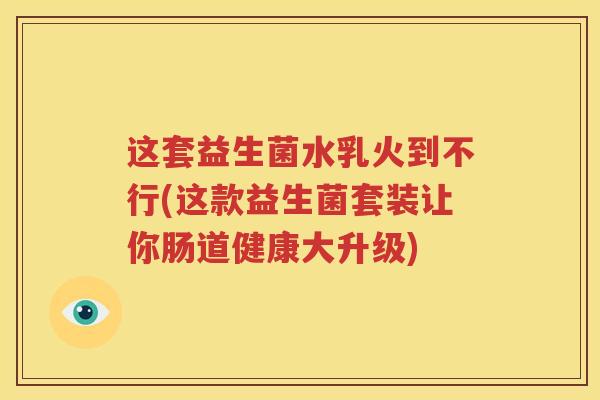 这套益生菌水乳火到不行(这款益生菌套装让你肠道健康大升级)