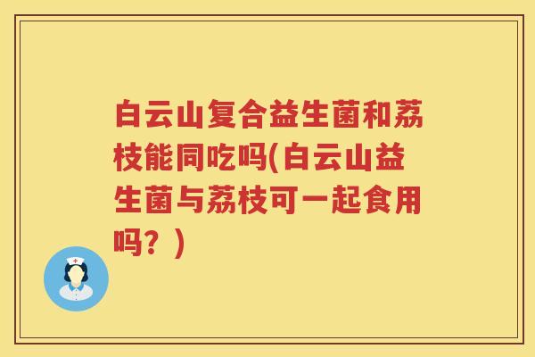 白云山复合益生菌和荔枝能同吃吗(白云山益生菌与荔枝可一起食用吗？)
