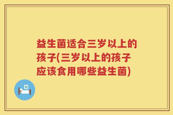 益生菌适合三岁以上的孩子(三岁以上的孩子应该食用哪些益生菌)