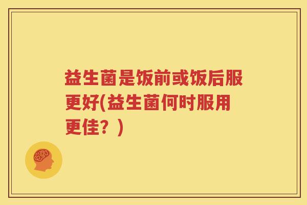 益生菌是饭前或饭后服更好(益生菌何时服用更佳？)