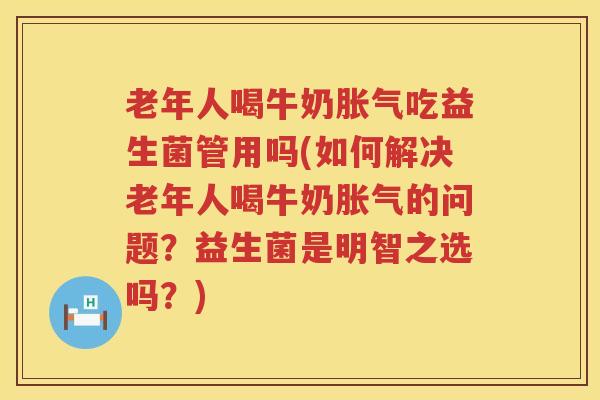 老年人喝牛奶胀气吃益生菌管用吗(如何解决老年人喝牛奶胀气的问题？益生菌是明智之选吗？)