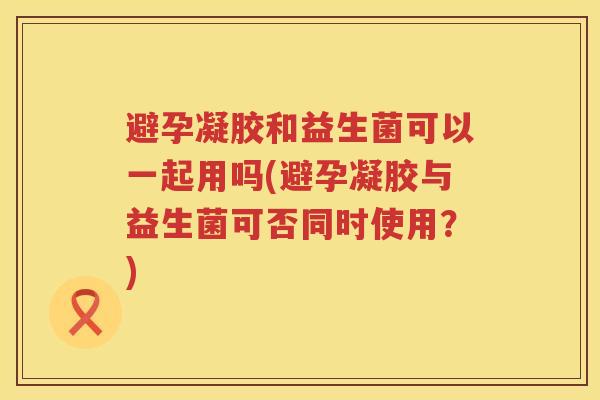 避孕凝胶和益生菌可以一起用吗(避孕凝胶与益生菌可否同时使用？)