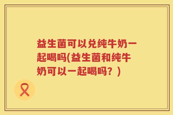 益生菌可以兑纯牛奶一起喝吗(益生菌和纯牛奶可以一起喝吗？)