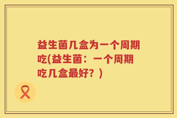 益生菌几盒为一个周期吃(益生菌：一个周期吃几盒最好？)