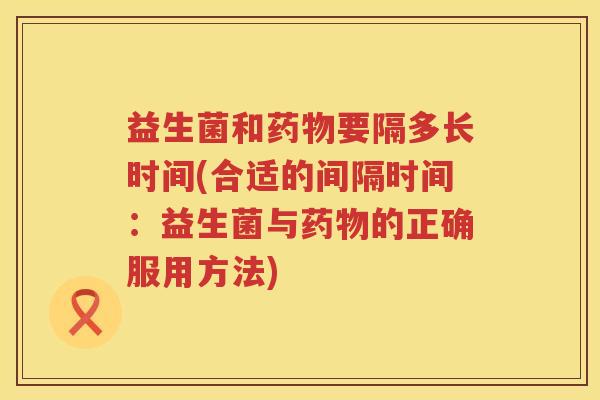 益生菌和药物要隔多长时间(合适的间隔时间：益生菌与药物的正确服用方法)