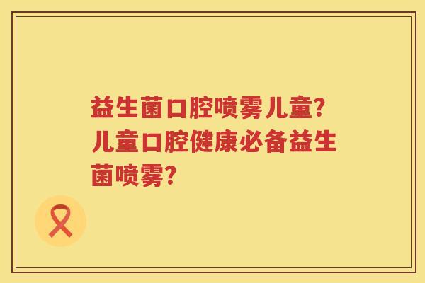 益生菌口腔喷雾儿童？儿童口腔健康必备益生菌喷雾？