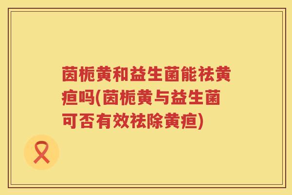 茵栀黄和益生菌能祛黄疸吗(茵栀黄与益生菌可否有效祛除黄疸)