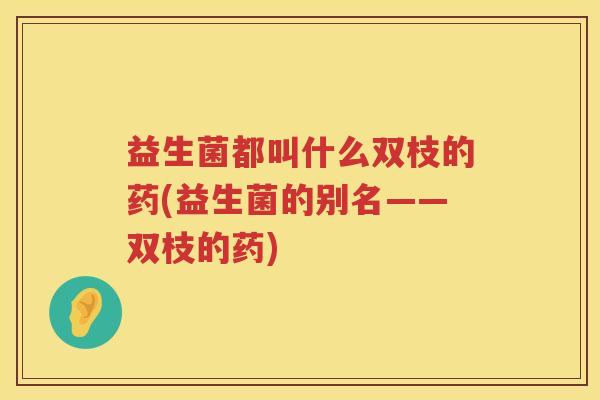 益生菌都叫什么双枝的药(益生菌的别名——双枝的药)