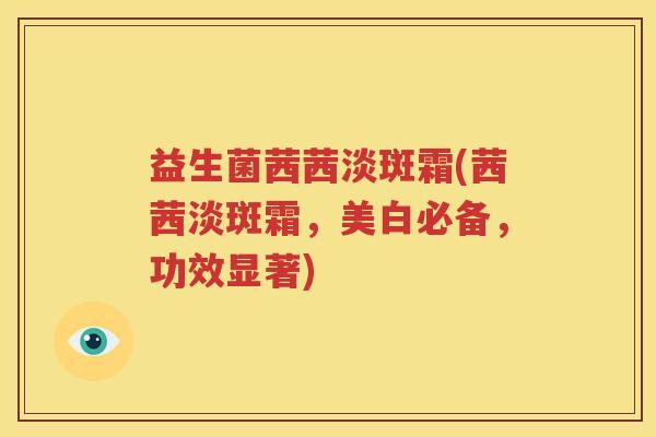 益生菌茜茜淡斑霜(茜茜淡斑霜，美白必备，功效显著)