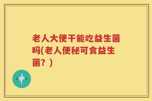 老人大便干能吃益生菌吗(老人便秘可食益生菌？)