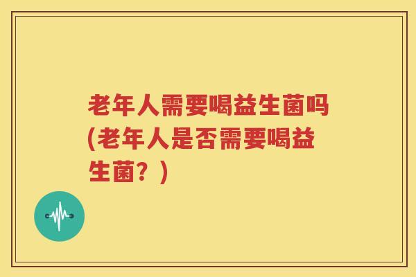 老年人需要喝益生菌吗(老年人是否需要喝益生菌？)