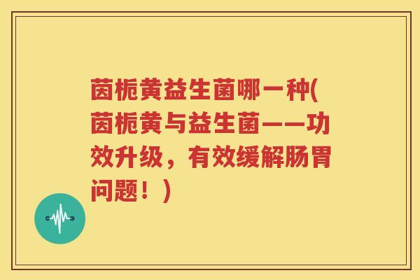 茵栀黄益生菌哪一种(茵栀黄与益生菌——功效升级，有效缓解肠胃问题！)