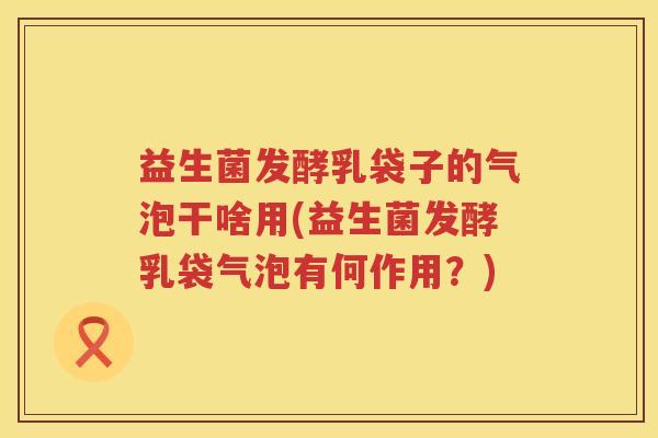 益生菌发酵乳袋子的气泡干啥用(益生菌发酵乳袋气泡有何作用？)