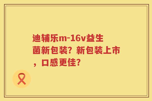 迪辅乐m-16v益生菌新包装？新包装上市，口感更佳？