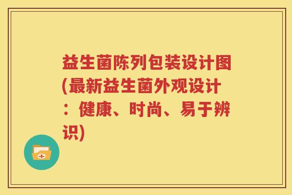 益生菌陈列包装设计图(最新益生菌外观设计：健康、时尚、易于辨识)