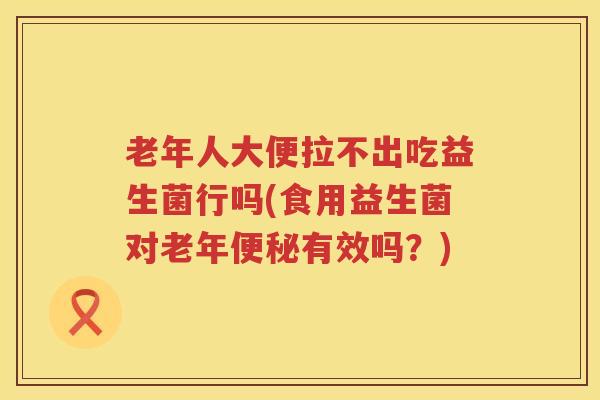 老年人大便拉不出吃益生菌行吗(食用益生菌对老年便秘有效吗？)