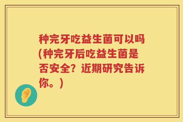 种完牙吃益生菌可以吗(种完牙后吃益生菌是否安全？近期研究告诉你。)