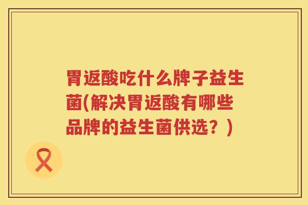 胃返酸吃什么牌子益生菌(解决胃返酸有哪些品牌的益生菌供选？)