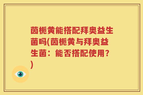 茵栀黄能搭配拜奥益生菌吗(茵栀黄与拜奥益生菌：能否搭配使用？)