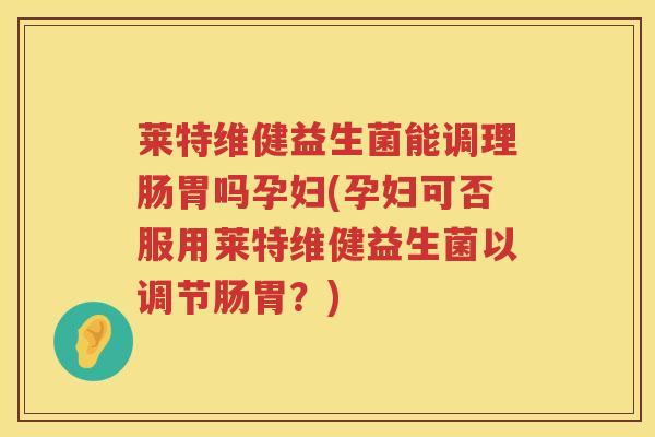 莱特维健益生菌能调理肠胃吗孕妇(孕妇可否服用莱特维健益生菌以调节肠胃？)