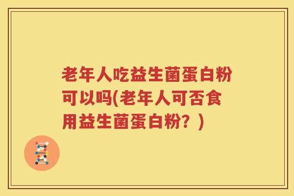 老年人吃益生菌蛋白粉可以吗(老年人可否食用益生菌蛋白粉？)