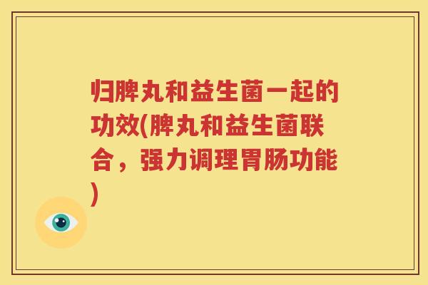 归脾丸和益生菌一起的功效(脾丸和益生菌联合，强力调理胃肠功能)