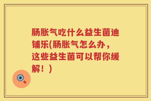 肠胀气吃什么益生菌迪铺乐(肠胀气怎么办，这些益生菌可以帮你缓解！)