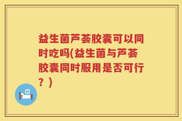 益生菌芦荟胶囊可以同时吃吗(益生菌与芦荟胶囊同时服用是否可行？)