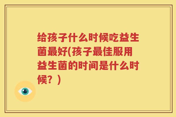 给孩子什么时候吃益生菌最好(孩子最佳服用益生菌的时间是什么时候？)