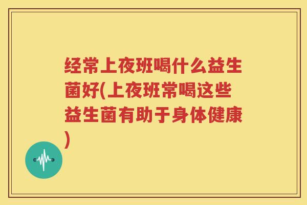 经常上夜班喝什么益生菌好(上夜班常喝这些益生菌有助于身体健康)