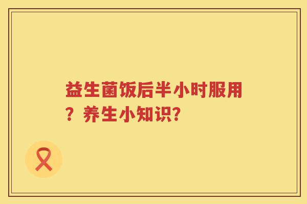 益生菌饭后半小时服用？养生小知识？