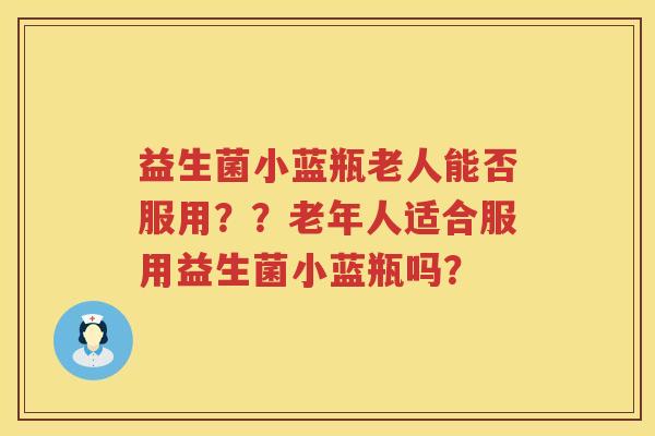 益生菌小蓝瓶老人能否服用？？老年人适合服用益生菌小蓝瓶吗？