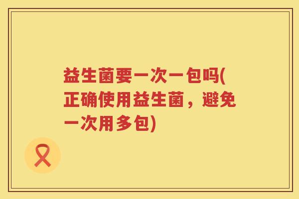 益生菌要一次一包吗(正确使用益生菌，避免一次用多包)