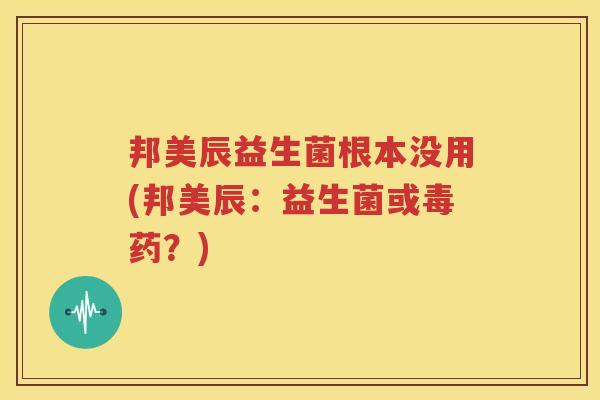 邦美辰益生菌根本没用(邦美辰：益生菌或毒药？)