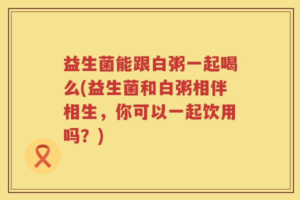益生菌能跟白粥一起喝么(益生菌和白粥相伴相生，你可以一起饮用吗？)