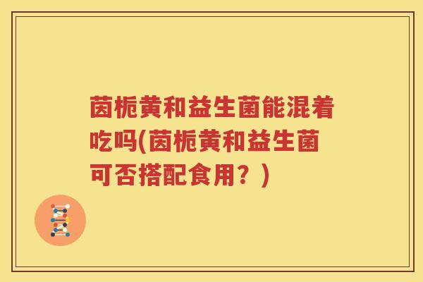 茵栀黄和益生菌能混着吃吗(茵栀黄和益生菌可否搭配食用？)
