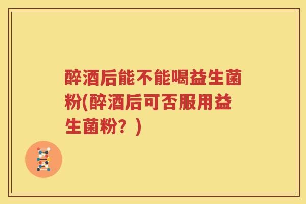 醉酒后能不能喝益生菌粉(醉酒后可否服用益生菌粉？)