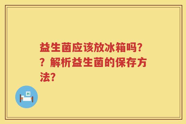 益生菌应该放冰箱吗？？解析益生菌的保存方法？
