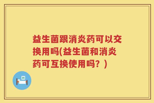 益生菌跟消炎药可以交换用吗(益生菌和消炎药可互换使用吗？)