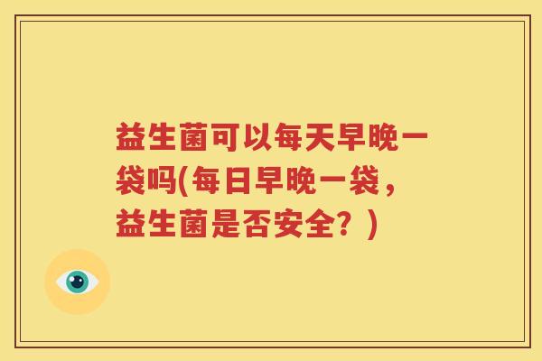 益生菌可以每天早晚一袋吗(每日早晚一袋，益生菌是否安全？)