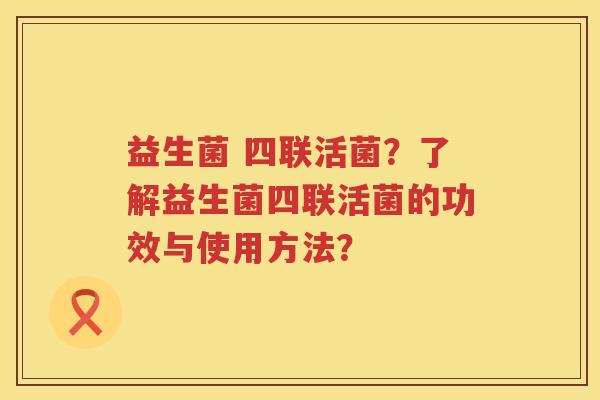 益生菌 四联活菌？了解益生菌四联活菌的功效与使用方法？